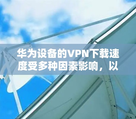 华为设备的VPN下载速度受多种因素影响，以下为关键点解析及优化建议